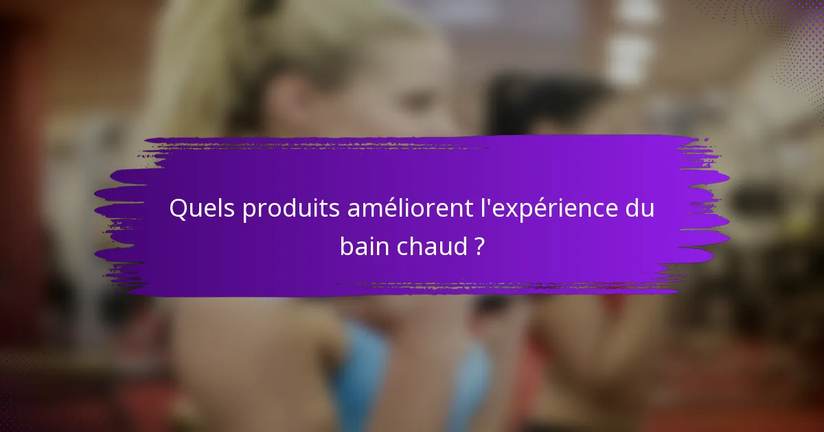 Quels produits améliorent l'expérience du bain chaud ?